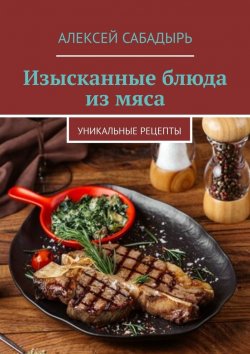 Книга "Изысканные блюда из мяса. Уникальные рецепты" – Алексей Сабадырь