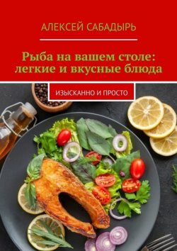 Книга "Рыба на вашем столе: легкие и вкусные блюда. Изысканно и просто" – Алексей Сабадырь