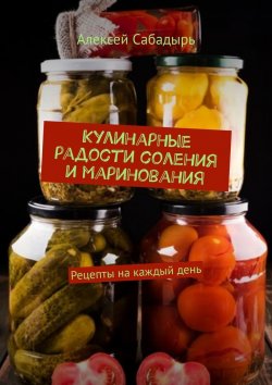 Книга "Кулинарные радости соления и маринования. Рецепты на каждый день" – Алексей Сабадырь
