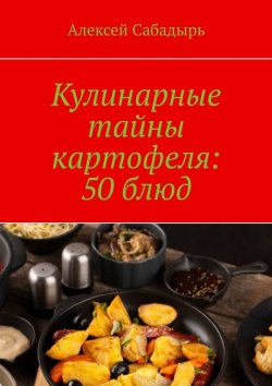 Книга "Кулинарные тайны картофеля: 50 блюд" – Алексей Сабадырь