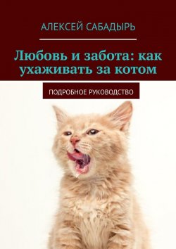 Книга "Любовь и забота: как ухаживать за котом. Подробное руководство" – Алексей Сабадырь