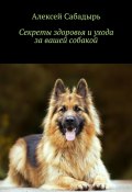 Секреты здоровья и ухода за вашей собакой (Алексей Сабадырь)