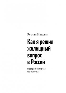 Книга "Как я решил жилищный вопрос в России. Программируемая фантастика" – Руслан Ишалин