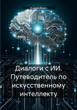 Книга "Диалоги с ИИ. Путеводитель по искусственному интеллекту" – Андрей Верин, 2024