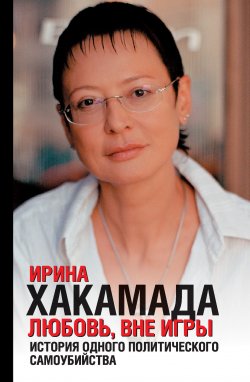 Книга "Любовь вне игры. История одного политического самоубийства" – Ирина Хакамада, 2007