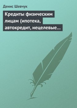 Книга "Кредиты физическим лицам (ипотека, автокредит, нецелевые кредиты)" – Денис Шевчук