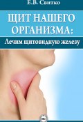 Щит нашего организма: лечим щитовидную железу (Елена Свитко, 2013)