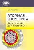Атомная энергетика. Перспективы для Беларуси (А. А. Михалевич, 2011)