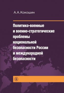 Книга "Политико-военные и военно-стратегические проблемы национальной безопасности России и международной безопасности" – Андрей Кокошкин, 2013