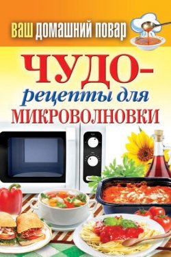 Книга "Чудо-рецепты для микроволновки" {Ваш домашний повар} – , 2014
