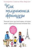 Как получаются французы. Личный опыт русской мамы, которая знает о французском воспитании все (Екатерина Семина-Мак Фарлан, 2014)