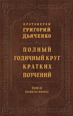 Книга "Полный годичный круг кратких поучений. Том II (апрель – июнь)" – протоиерей Григорий Дьяченко, 2012