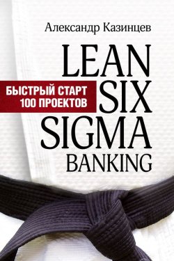 Книга "Lean Six Sigma Banking. Быстрый старт 100 проектов" – Александр Казинцев, 2014