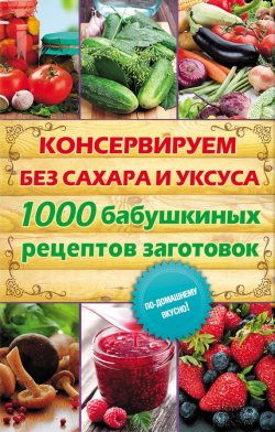 Книга "Консервируем без сахара и уксуса. 1000 бабушкиных рецептов заготовок" – , 2014