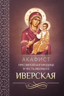 Книга "Акафист Пресвятой Богородице в честь иконы Ее Иверская" – Сборник, 2013