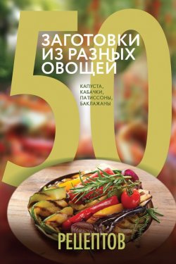 Книга "50 рецептов. Заготовки из разных овощей. Капуста, баклажаны, кабачки, патиссоны" {Кулинарная коллекция 50 рецептов} – , 2015