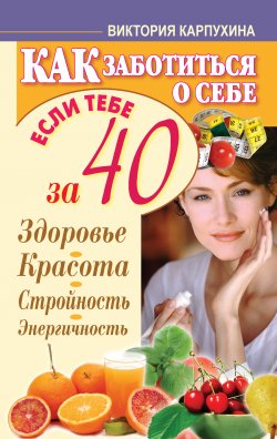 Книга "Как заботиться о себе, если тебе за 40. Здоровье, красота, стройность, энергичность" {Здоровье – это счастье} – Виктория Карпухина, 2012