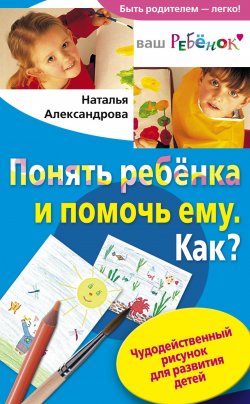 Книга "Понять ребенка и помочь ему. Как? Чудодейственный рисунок для развития детей" – Наталья Александрова, 2009