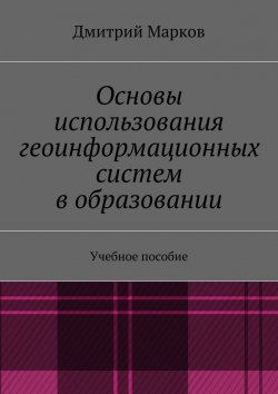 Книга "Основы использования геоинформационных систем в образовании" – Дмитрий Сергеевич Марков, Дмитрий Марков