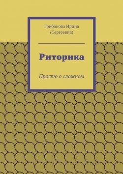 Книга "Риторика. Просто о сложном" – Ирина Сергеевна Грибанова, Ирина Грибанова