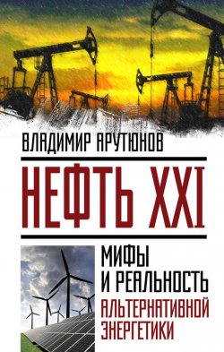 Книга "Нефть XXI. Мифы и реальность альтернативной энергетики" {Невероятная наука} – В. С. Арутюнов, В. Арутюнов, 2016