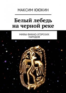 Книга "Белый лебедь на черной реке. Мифы финно-угорских народов" – Максим Ююкин