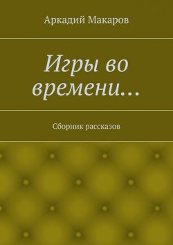 Книга "Игры во времени… Сборник рассказов" – Аркадий Макаров