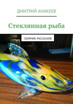 Книга "Стеклянная рыба. Сборник рассказов" – Дмитрий Аникеев