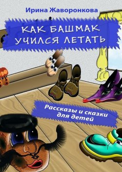 Книга "Как Башмак учился летать. Рассказы и сказки для детей" – Ирина Жаворонкова