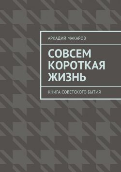 Книга "Совсем короткая жизнь. Книга советского бытия" – Аркадий Макаров