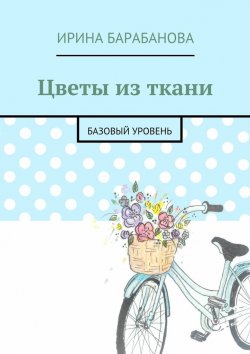 Книга "Цветы из ткани. Базовый уровень" – Ирина Барабанова