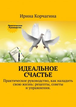 Книга "Идеальное счастье. Практическое руководство, как наладить свою жизнь: рецепты, советы и упражнения" – Ирина Корчагина