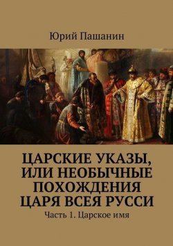 Книга "Царские указы, или Необычные похождения Царя всея Русси. Часть 1. Царское имя" – Юрий Пашанин