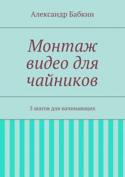 Книга "Монтаж видео для чайников. 5 шагов для начинающих" – Александр Бабкин