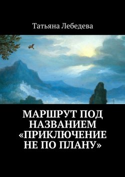 Книга "Маршрут под названием «Приключение не по плану»" – Татьяна Лебедева