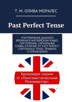 Книга "Past Perfect Tense. Употребление данного времени в английском языке, построение, сигнальные слова, отличие от Past Perfect Continuous Tense, правила и упражнения" – Татьяна Олива Моралес, Т. М. Олива Моралес