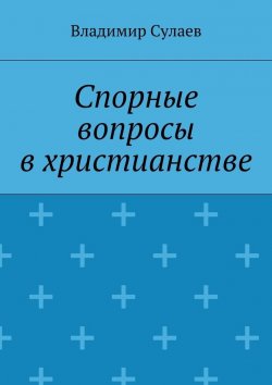 Книга "Спорные вопросы в христианстве" – Владимир Валерьевич Сулаев, Владимир Сулаев