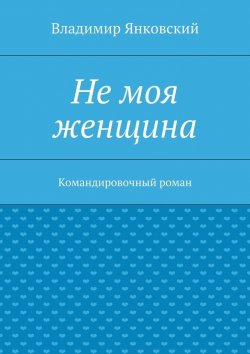 Книга "Не моя женщина. Командировочный роман" – Владимир Янковский