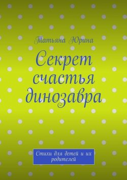 Книга "Секрет счастья динозавра. Стихи для детей и их родителей" – Татьяна Юрина