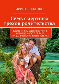 Книга "Семь смертных грехов родительства. Главные ошибки воспитания, которые могут повлиять на дальнейшую жизнь ребенка" – Ирина Рыженко