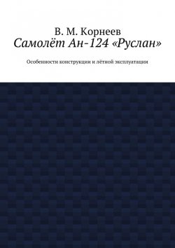 Книга "Самолёт Ан-124 «Руслан». Особенности конструкции и лётной эксплуатации" – В. И. Корнеев, В. Корнеев