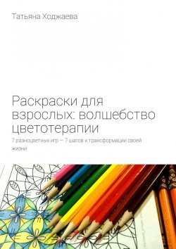 Книга "Раскраски для взрослых: волшебство цветотерапии. 7 разноцветных игр – 7 шагов к трансформации своей жизни" – Татьяна Ходжаева