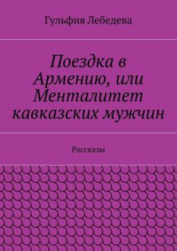 Книга "Поездка в Армению, или Менталитет кавказских мужчин. Рассказы" – Гульфия Лебедева