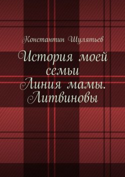 Книга "История моей семьи. Линия мамы. Литвиновы" – Константин Николаевич Шулятьев, Константин Шулятьев