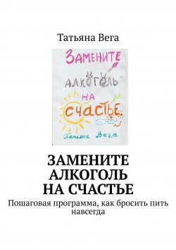 Книга "Замените алкоголь на счастье. Пошаговая программа, как бросить пить навсегда" – Татьяна Вега