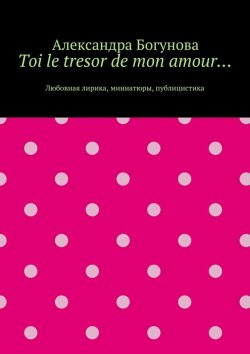 Книга "Toi le tresor de mon amour… Любовная лирика, миниатюры, публицистика" – Александра Богунова