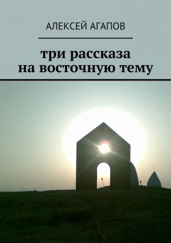 Книга "Три рассказа на восточную тему" – Алексей Александрович Агапов, Алексей Агапов