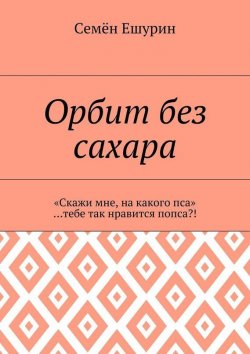 Книга "Орбит без сахара. «Скажи мне, на какого пса» …тебе так нравится попса?!" – Семён Юрьевич Ешурин, Семён Ешурин, 2017