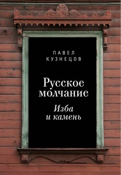 Книга "Русское молчание: изба и камень" – Павел Кузнецов, 2017