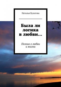 Книга "Была ли логика в любви… Поэзия о любви и жизни" – Наталья Булатова